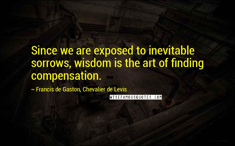 Francis De Gaston, Chevalier De Levis Quotes: Since we are exposed to inevitable sorrows, wisdom is the art of finding compensation.