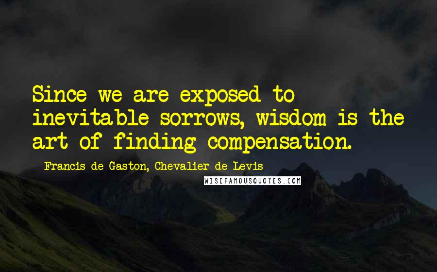 Francis De Gaston, Chevalier De Levis Quotes: Since we are exposed to inevitable sorrows, wisdom is the art of finding compensation.