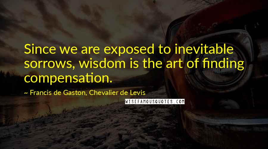 Francis De Gaston, Chevalier De Levis Quotes: Since we are exposed to inevitable sorrows, wisdom is the art of finding compensation.