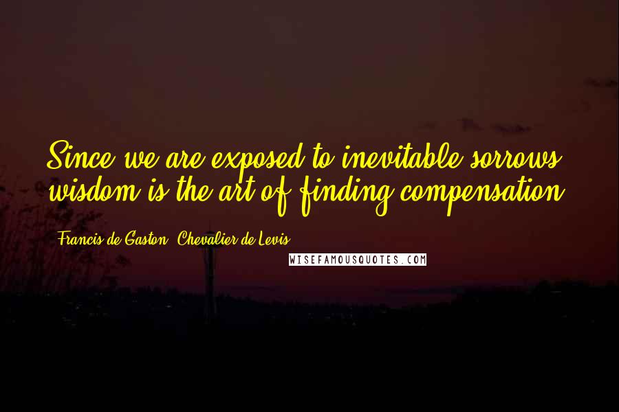 Francis De Gaston, Chevalier De Levis Quotes: Since we are exposed to inevitable sorrows, wisdom is the art of finding compensation.