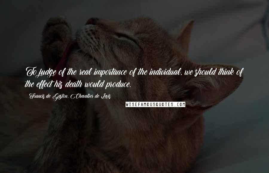 Francis De Gaston, Chevalier De Levis Quotes: To judge of the real importance of the individual, we should think of the effect his death would produce.