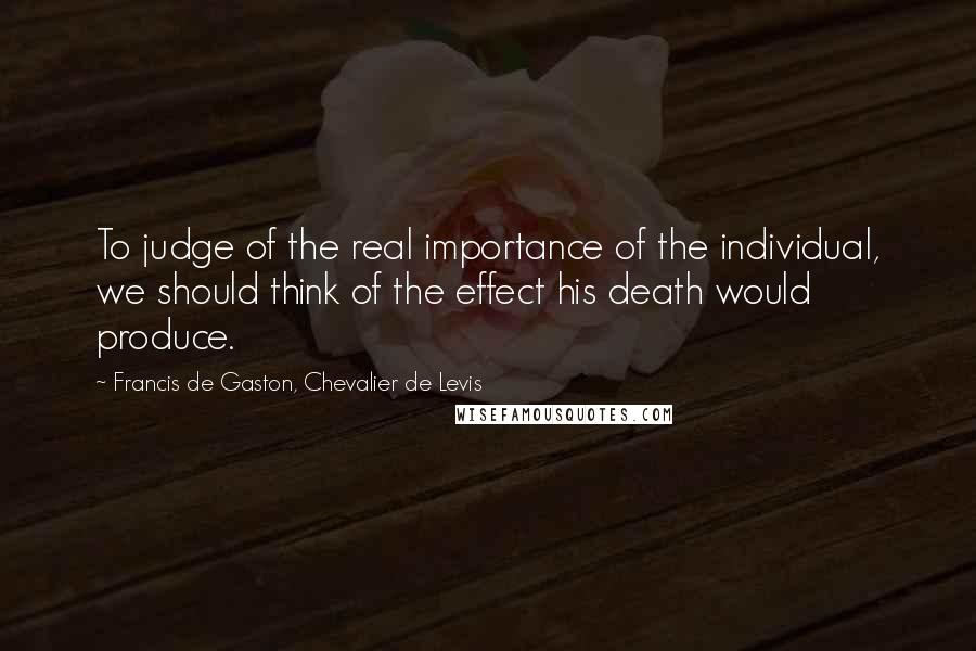 Francis De Gaston, Chevalier De Levis Quotes: To judge of the real importance of the individual, we should think of the effect his death would produce.