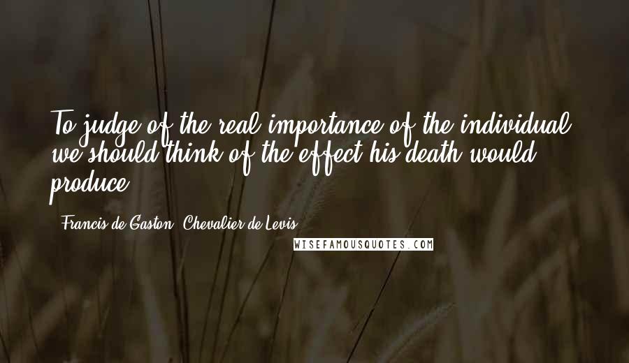 Francis De Gaston, Chevalier De Levis Quotes: To judge of the real importance of the individual, we should think of the effect his death would produce.