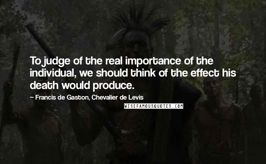 Francis De Gaston, Chevalier De Levis Quotes: To judge of the real importance of the individual, we should think of the effect his death would produce.