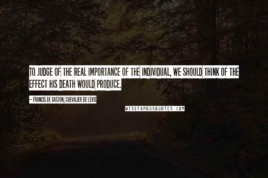 Francis De Gaston, Chevalier De Levis Quotes: To judge of the real importance of the individual, we should think of the effect his death would produce.