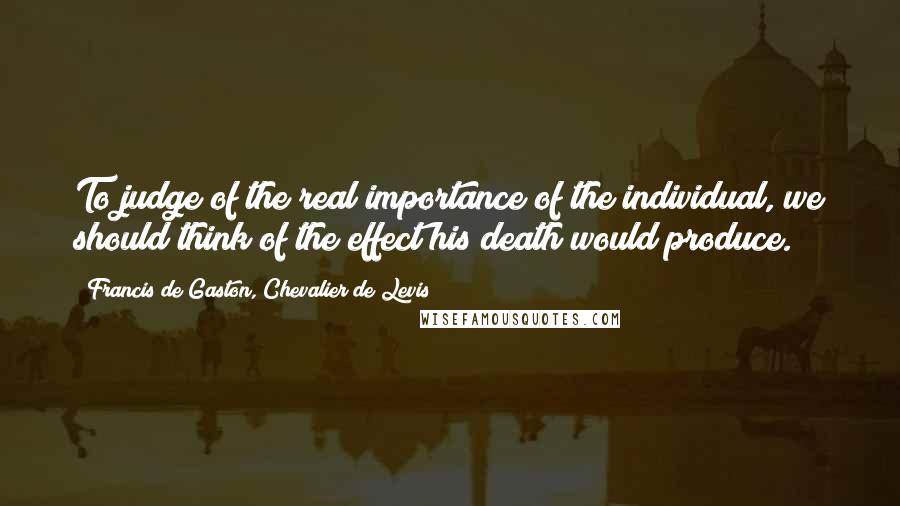 Francis De Gaston, Chevalier De Levis Quotes: To judge of the real importance of the individual, we should think of the effect his death would produce.