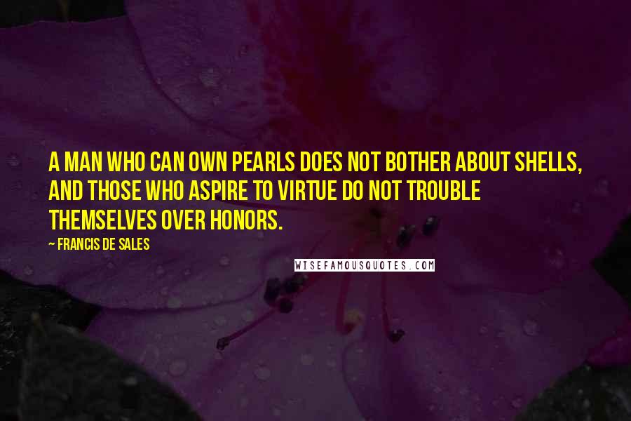 Francis De Sales Quotes: A man who can own pearls does not bother about shells, and those who aspire to virtue do not trouble themselves over honors.