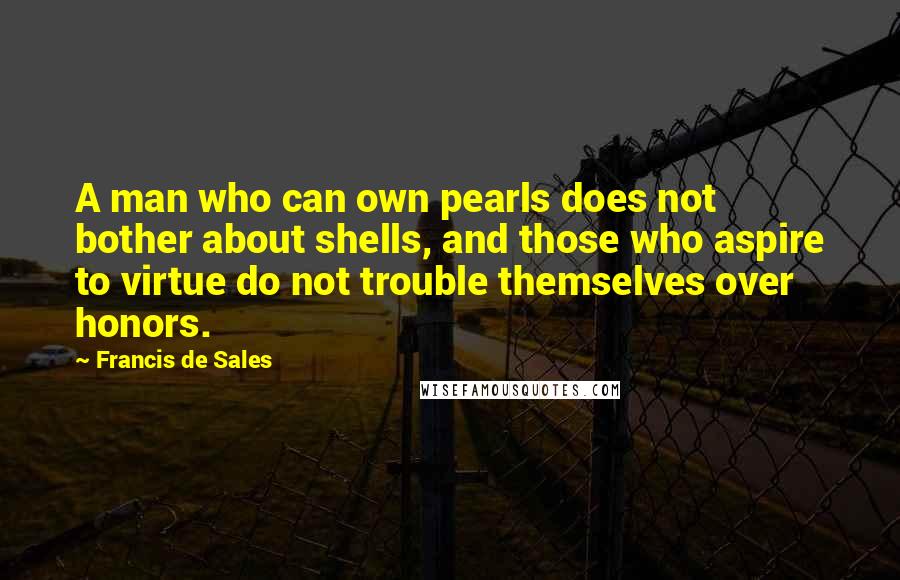 Francis De Sales Quotes: A man who can own pearls does not bother about shells, and those who aspire to virtue do not trouble themselves over honors.