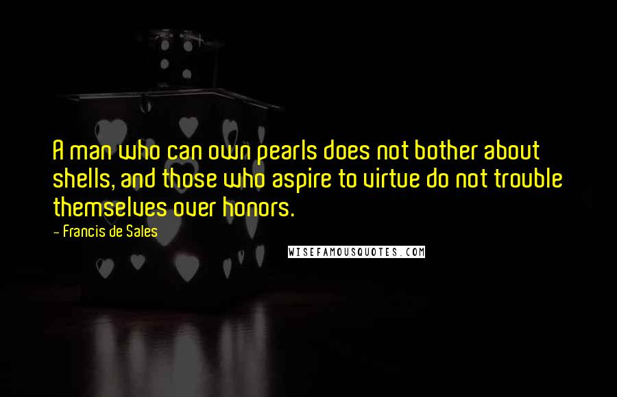 Francis De Sales Quotes: A man who can own pearls does not bother about shells, and those who aspire to virtue do not trouble themselves over honors.