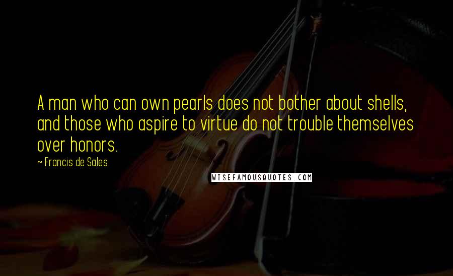 Francis De Sales Quotes: A man who can own pearls does not bother about shells, and those who aspire to virtue do not trouble themselves over honors.