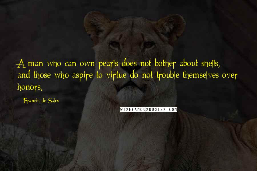 Francis De Sales Quotes: A man who can own pearls does not bother about shells, and those who aspire to virtue do not trouble themselves over honors.