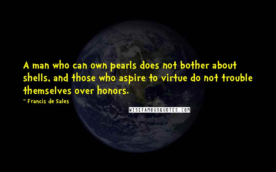 Francis De Sales Quotes: A man who can own pearls does not bother about shells, and those who aspire to virtue do not trouble themselves over honors.