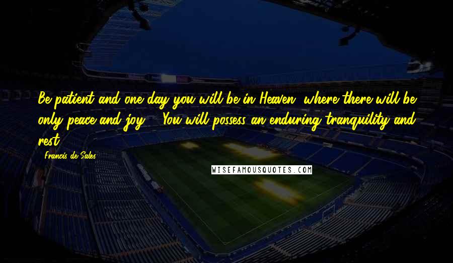 Francis De Sales Quotes: Be patient and one day you will be in Heaven, where there will be only peace and joy ... You will possess an enduring tranquility and rest.