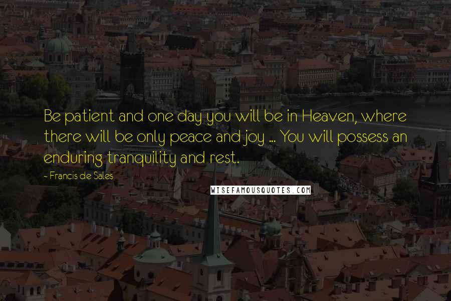 Francis De Sales Quotes: Be patient and one day you will be in Heaven, where there will be only peace and joy ... You will possess an enduring tranquility and rest.