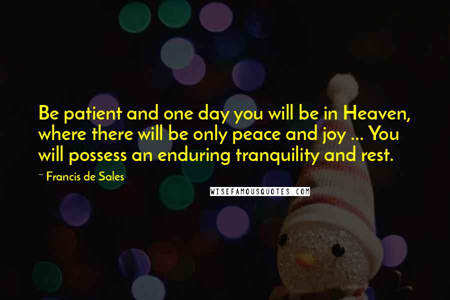 Francis De Sales Quotes: Be patient and one day you will be in Heaven, where there will be only peace and joy ... You will possess an enduring tranquility and rest.