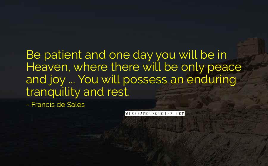 Francis De Sales Quotes: Be patient and one day you will be in Heaven, where there will be only peace and joy ... You will possess an enduring tranquility and rest.