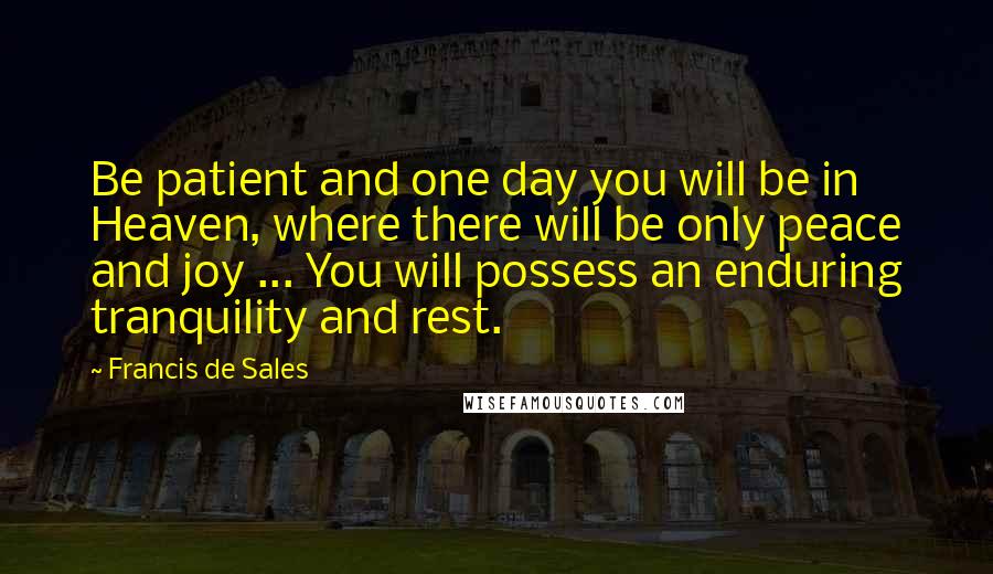 Francis De Sales Quotes: Be patient and one day you will be in Heaven, where there will be only peace and joy ... You will possess an enduring tranquility and rest.