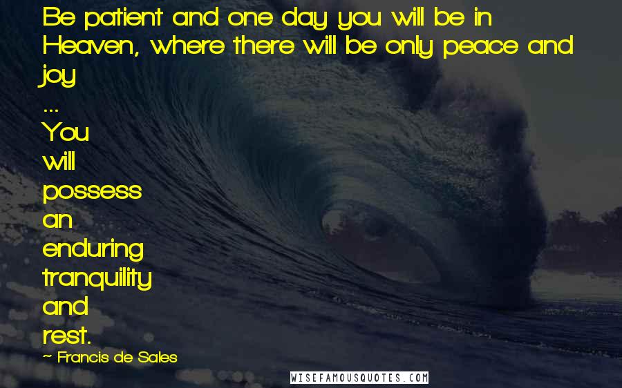 Francis De Sales Quotes: Be patient and one day you will be in Heaven, where there will be only peace and joy ... You will possess an enduring tranquility and rest.