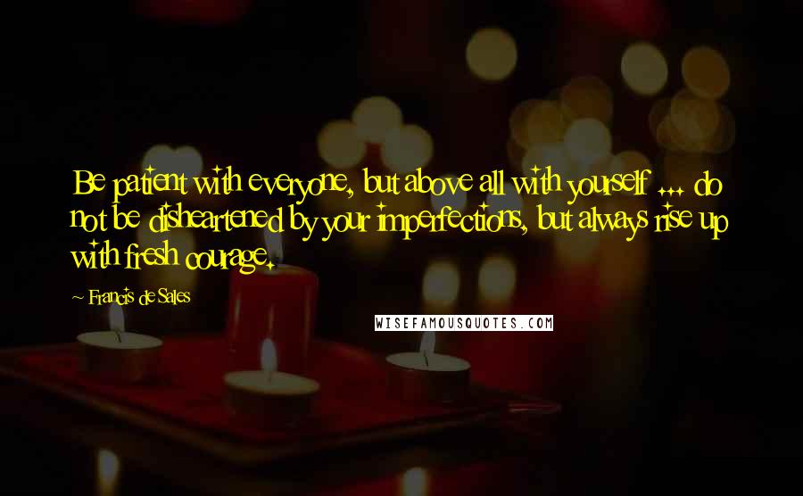 Francis De Sales Quotes: Be patient with everyone, but above all with yourself ... do not be disheartened by your imperfections, but always rise up with fresh courage.