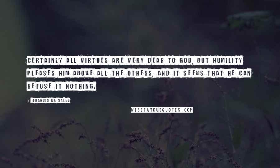 Francis De Sales Quotes: Certainly all virtues are very dear to God, but humility pleases Him above all the others, and it seems that He can refuse it nothing.