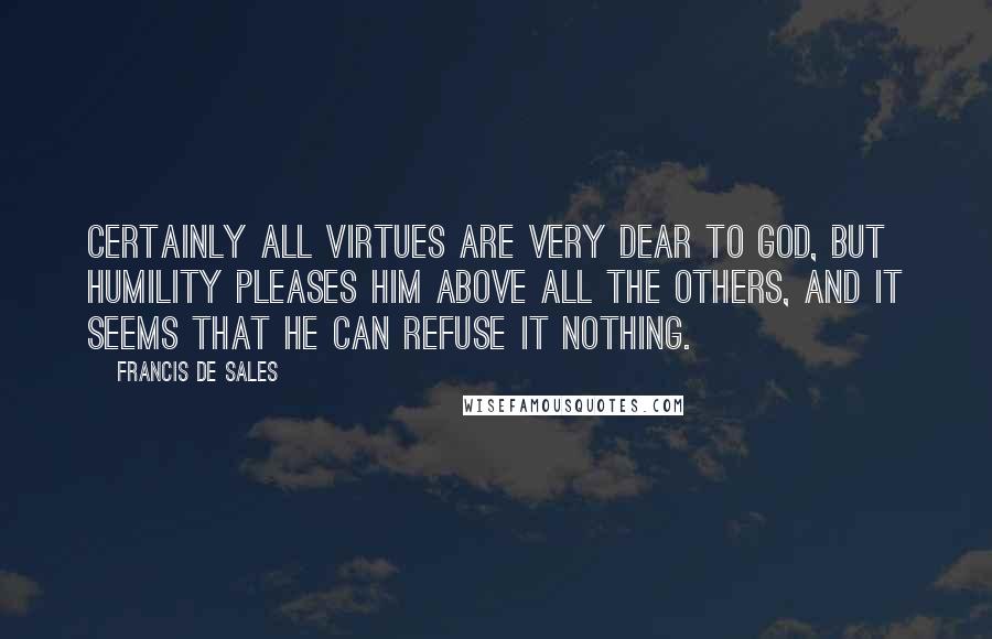 Francis De Sales Quotes: Certainly all virtues are very dear to God, but humility pleases Him above all the others, and it seems that He can refuse it nothing.