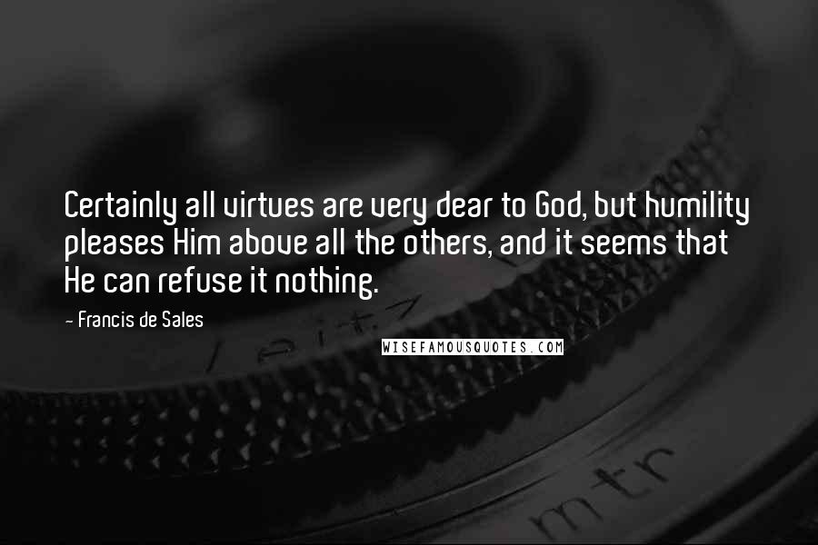 Francis De Sales Quotes: Certainly all virtues are very dear to God, but humility pleases Him above all the others, and it seems that He can refuse it nothing.