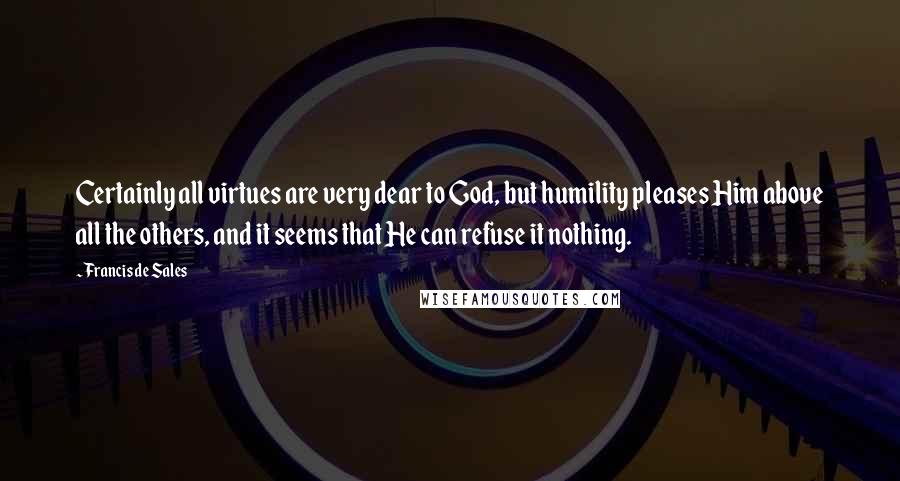 Francis De Sales Quotes: Certainly all virtues are very dear to God, but humility pleases Him above all the others, and it seems that He can refuse it nothing.