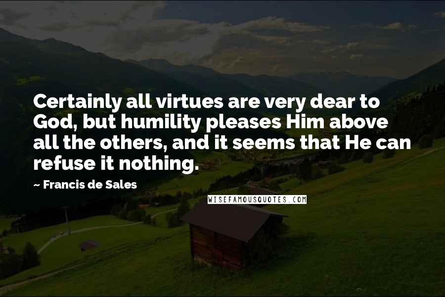 Francis De Sales Quotes: Certainly all virtues are very dear to God, but humility pleases Him above all the others, and it seems that He can refuse it nothing.