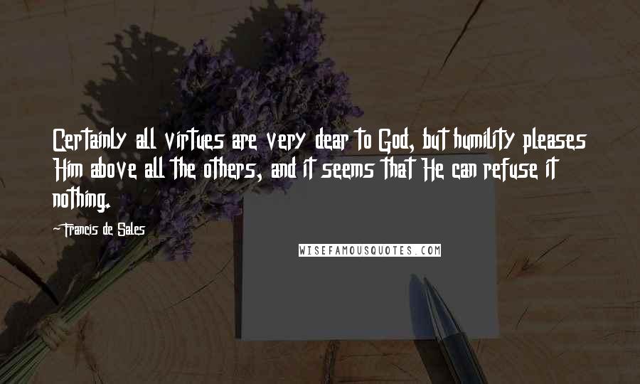 Francis De Sales Quotes: Certainly all virtues are very dear to God, but humility pleases Him above all the others, and it seems that He can refuse it nothing.