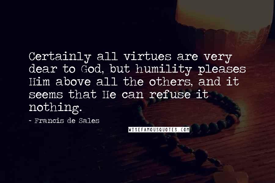 Francis De Sales Quotes: Certainly all virtues are very dear to God, but humility pleases Him above all the others, and it seems that He can refuse it nothing.