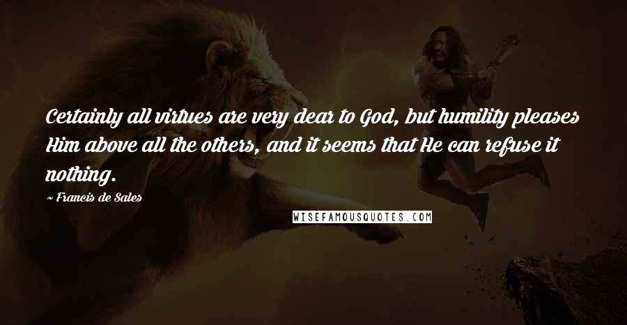 Francis De Sales Quotes: Certainly all virtues are very dear to God, but humility pleases Him above all the others, and it seems that He can refuse it nothing.