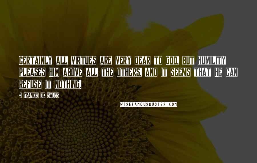 Francis De Sales Quotes: Certainly all virtues are very dear to God, but humility pleases Him above all the others, and it seems that He can refuse it nothing.
