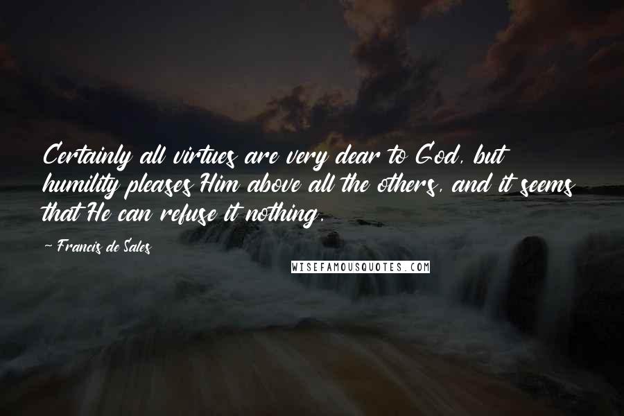 Francis De Sales Quotes: Certainly all virtues are very dear to God, but humility pleases Him above all the others, and it seems that He can refuse it nothing.