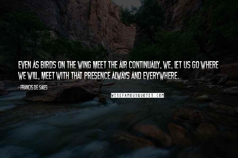 Francis De Sales Quotes: Even as birds on the wing meet the air continually, we, let us go where we will, meet with that Presence always and everywhere.