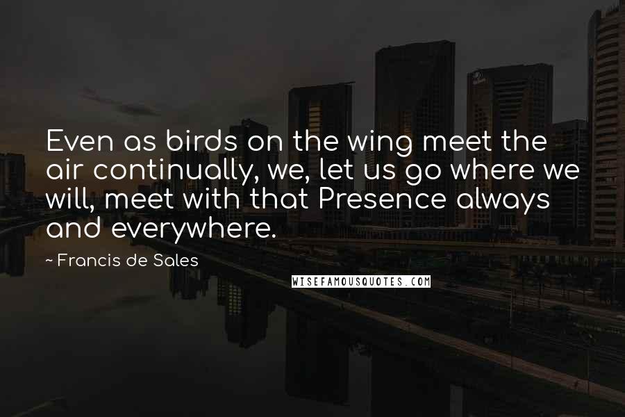 Francis De Sales Quotes: Even as birds on the wing meet the air continually, we, let us go where we will, meet with that Presence always and everywhere.