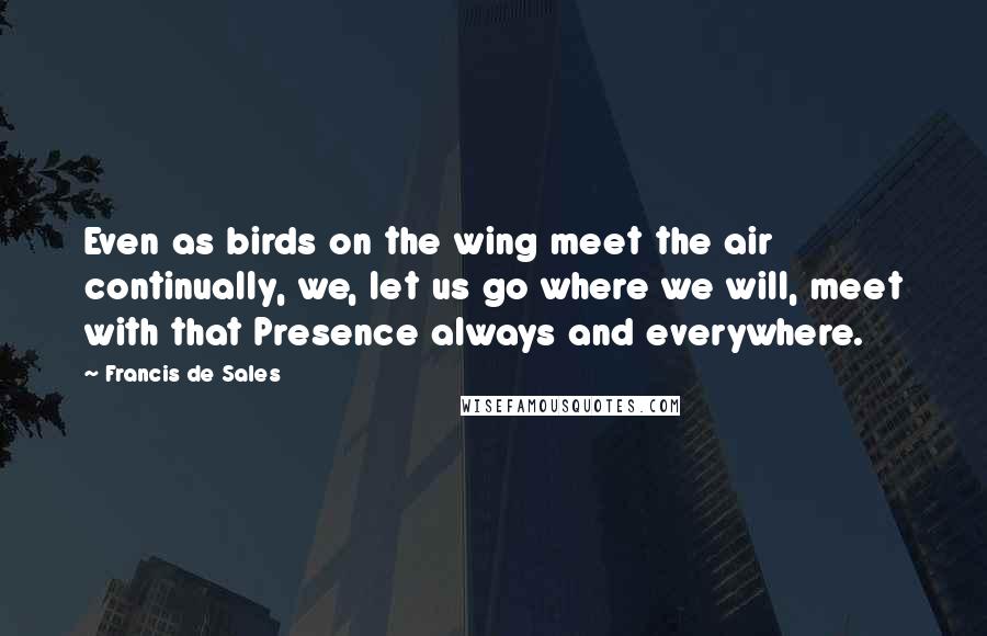 Francis De Sales Quotes: Even as birds on the wing meet the air continually, we, let us go where we will, meet with that Presence always and everywhere.