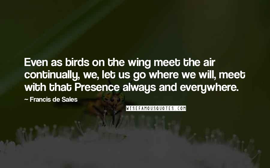 Francis De Sales Quotes: Even as birds on the wing meet the air continually, we, let us go where we will, meet with that Presence always and everywhere.