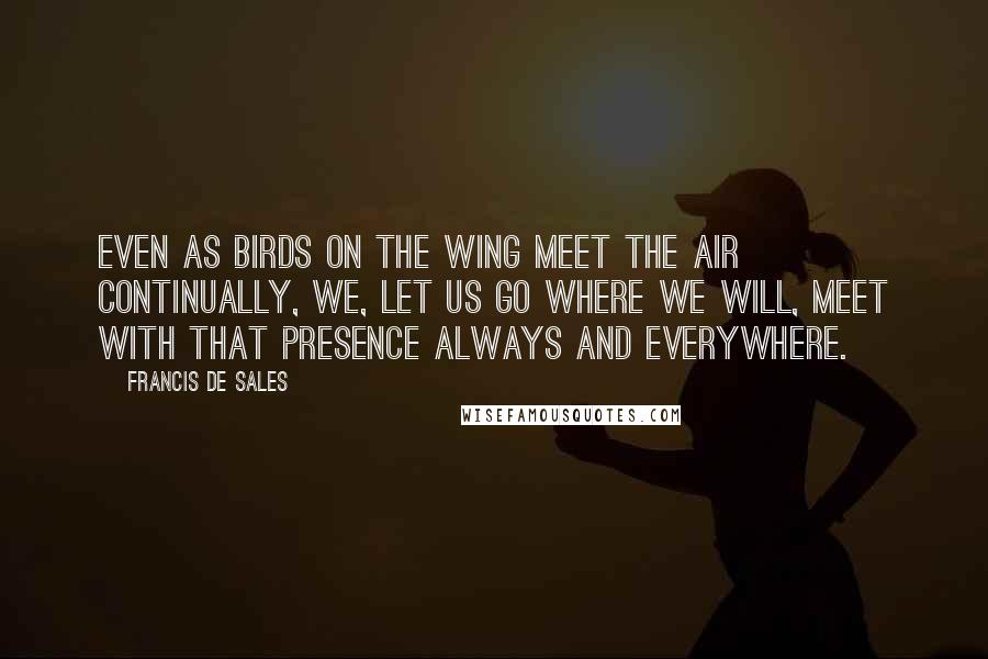 Francis De Sales Quotes: Even as birds on the wing meet the air continually, we, let us go where we will, meet with that Presence always and everywhere.