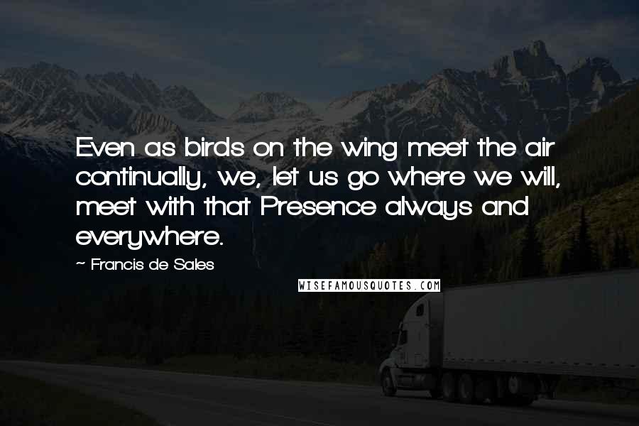 Francis De Sales Quotes: Even as birds on the wing meet the air continually, we, let us go where we will, meet with that Presence always and everywhere.