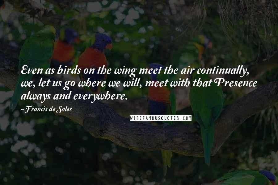 Francis De Sales Quotes: Even as birds on the wing meet the air continually, we, let us go where we will, meet with that Presence always and everywhere.