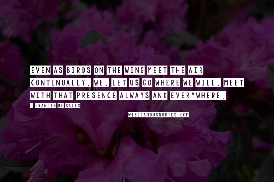 Francis De Sales Quotes: Even as birds on the wing meet the air continually, we, let us go where we will, meet with that Presence always and everywhere.