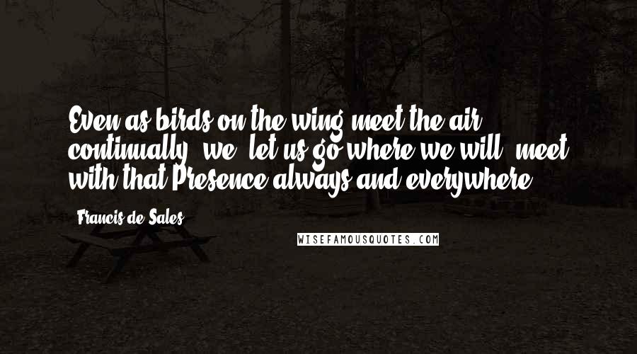 Francis De Sales Quotes: Even as birds on the wing meet the air continually, we, let us go where we will, meet with that Presence always and everywhere.