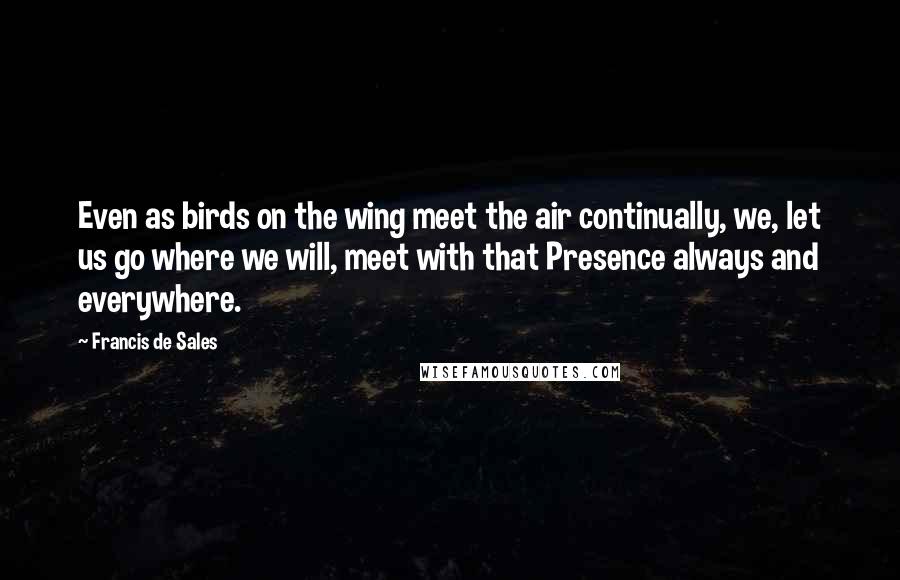 Francis De Sales Quotes: Even as birds on the wing meet the air continually, we, let us go where we will, meet with that Presence always and everywhere.