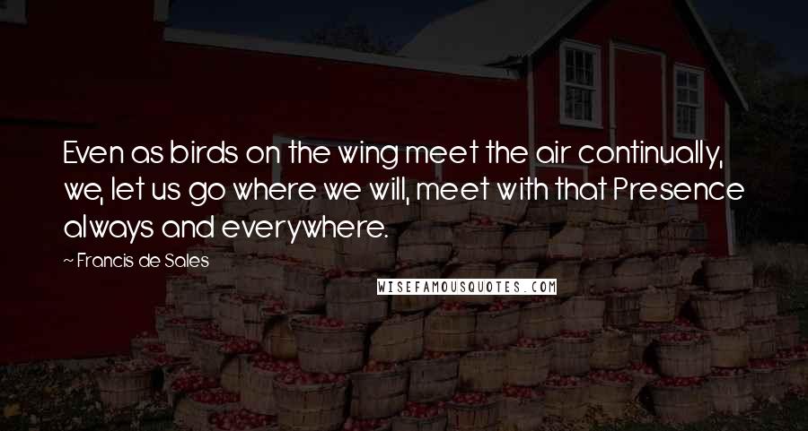 Francis De Sales Quotes: Even as birds on the wing meet the air continually, we, let us go where we will, meet with that Presence always and everywhere.