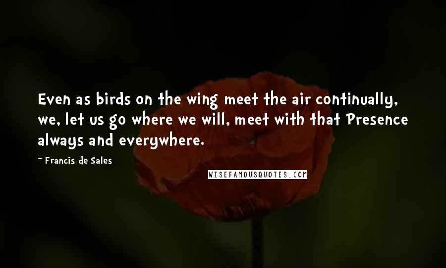 Francis De Sales Quotes: Even as birds on the wing meet the air continually, we, let us go where we will, meet with that Presence always and everywhere.