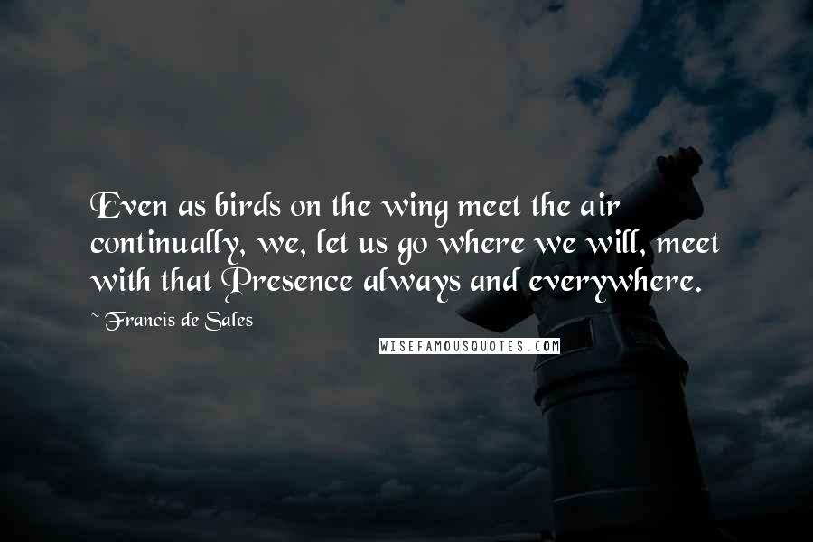 Francis De Sales Quotes: Even as birds on the wing meet the air continually, we, let us go where we will, meet with that Presence always and everywhere.