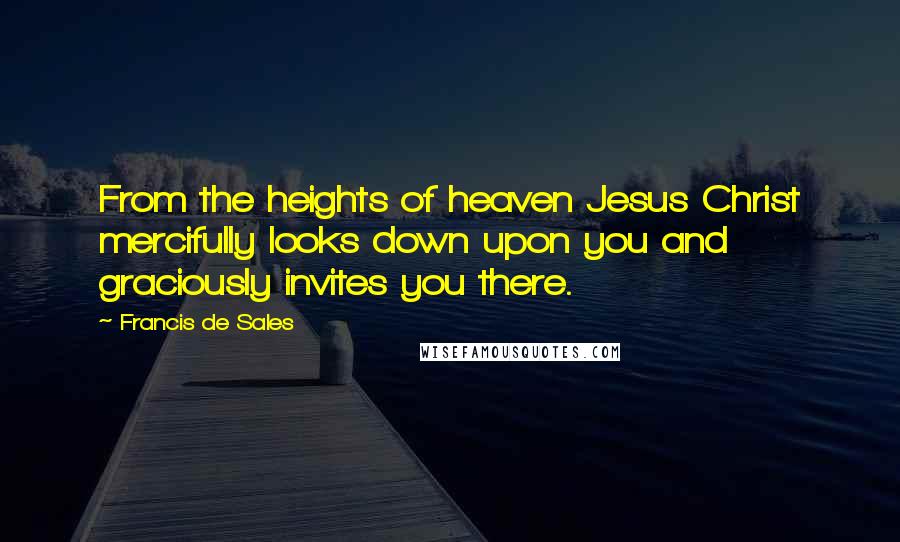 Francis De Sales Quotes: From the heights of heaven Jesus Christ mercifully looks down upon you and graciously invites you there.