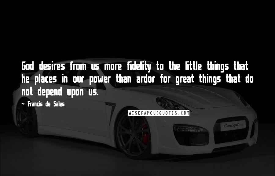 Francis De Sales Quotes: God desires from us more fidelity to the little things that he places in our power than ardor for great things that do not depend upon us.