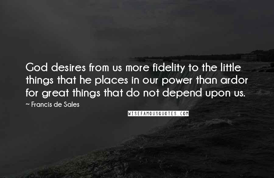 Francis De Sales Quotes: God desires from us more fidelity to the little things that he places in our power than ardor for great things that do not depend upon us.