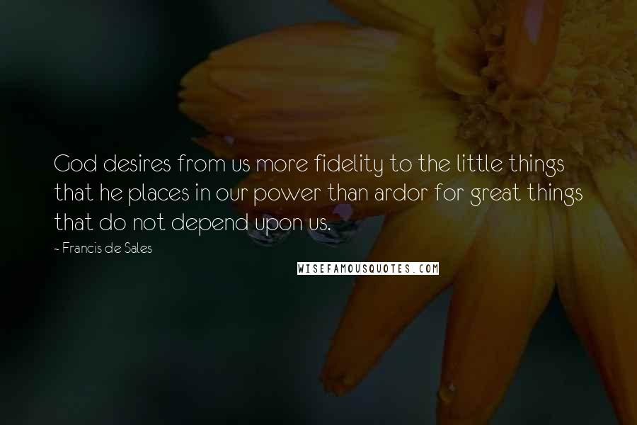 Francis De Sales Quotes: God desires from us more fidelity to the little things that he places in our power than ardor for great things that do not depend upon us.